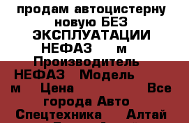 продам автоцистерну новую БЕЗ ЭКСПЛУАТАЦИИ НЕФАЗ- 30 м3 › Производитель ­ НЕФАЗ › Модель ­ 30,1 м3 › Цена ­ 1 400 000 - Все города Авто » Спецтехника   . Алтай респ.,Горно-Алтайск г.